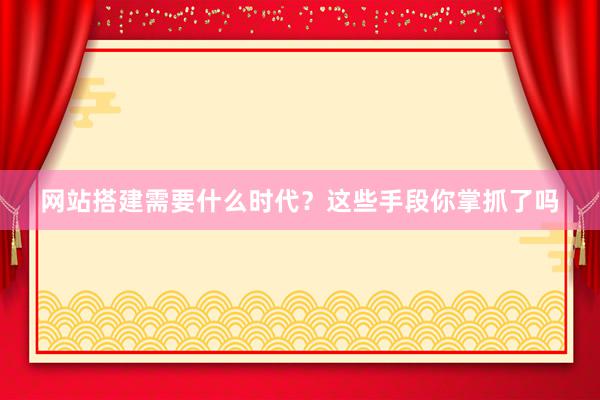 网站搭建需要什么时代？这些手段你掌抓了吗