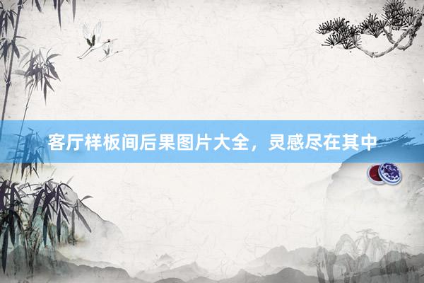 客厅样板间后果图片大全，灵感尽在其中