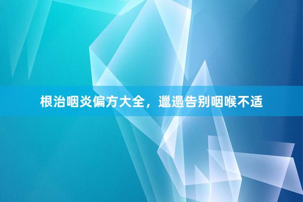 根治咽炎偏方大全，邋遢告别咽喉不适