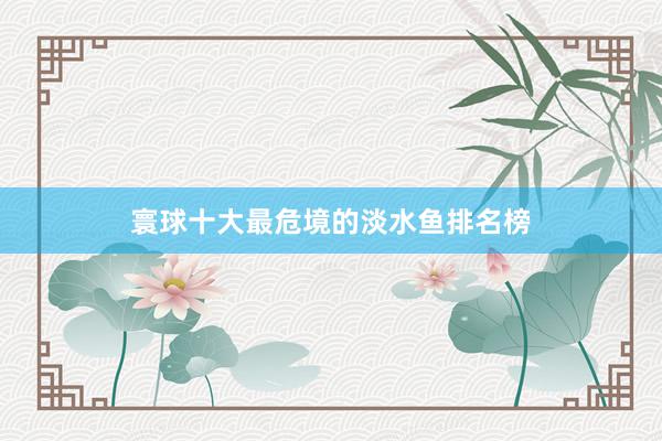 寰球十大最危境的淡水鱼排名榜