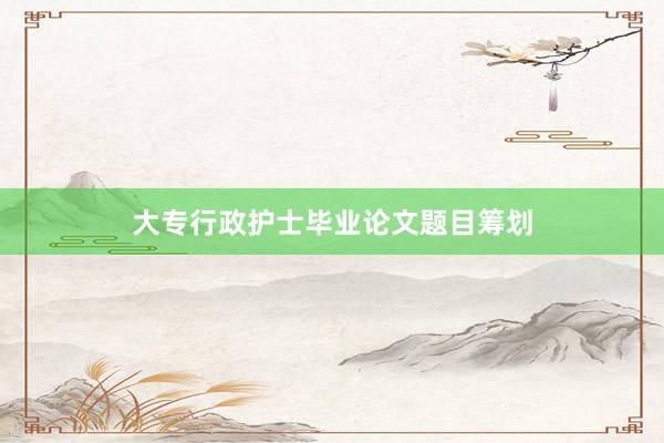 大专行政护士毕业论文题目筹划