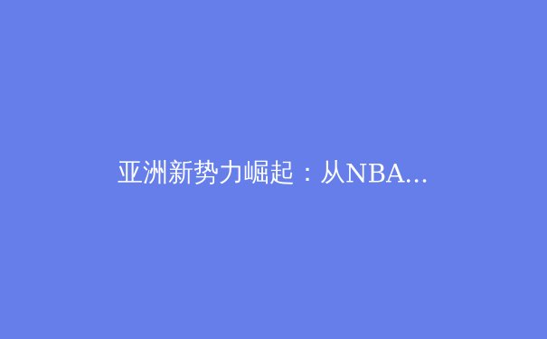 亚洲新势力崛起：从NBA到世界杯，体育格局正被重新定义