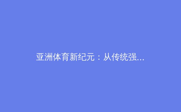 亚洲体育新纪元：从传统强项到全球版图的战略扩张 - 3