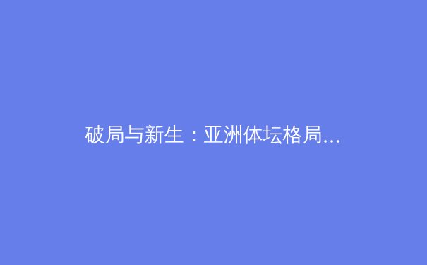 破局与新生：亚洲体坛格局剧变，中国军团迎来巴黎奥运关键周期