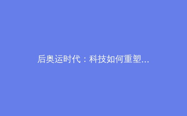 后奥运时代：科技如何重塑亚洲体育竞技格局与观赛体验