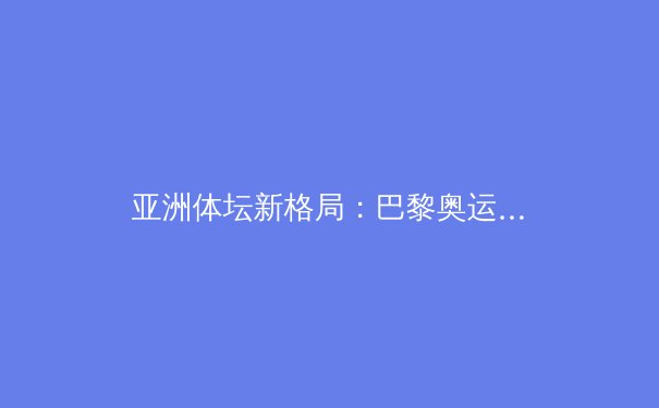 亚洲体坛新格局：巴黎奥运周期下的挑战与机遇