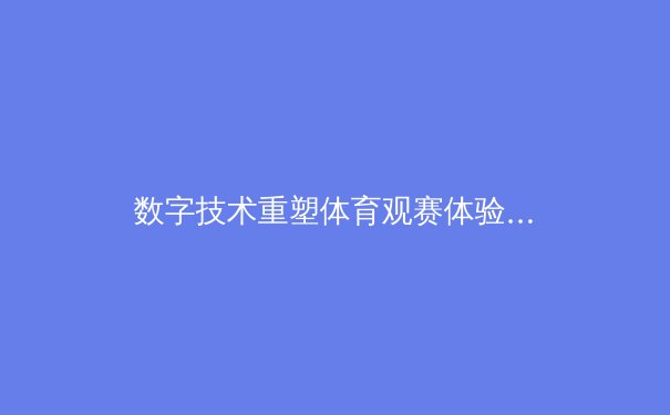 数字技术重塑体育观赛体验：从转播革命到沉浸式参与 - 4