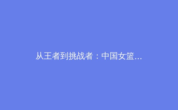 从王者到挑战者：中国女篮巴黎周期战略纵深与阵容新思
