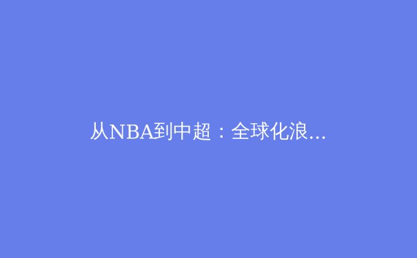 从NBA到中超：全球化浪潮下职业体育的商业逻辑与本土化挑战 - 3