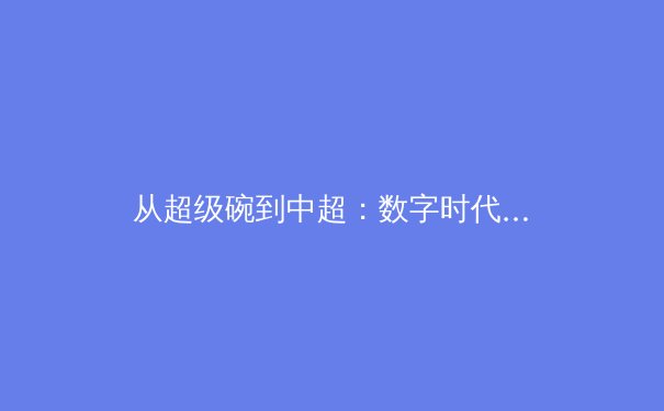 从超级碗到中超：数字时代体育赛事的传播革命与商业未来