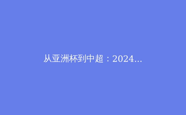 从亚洲杯到中超：2024中国足球的挑战、机遇与深层变革 - 4