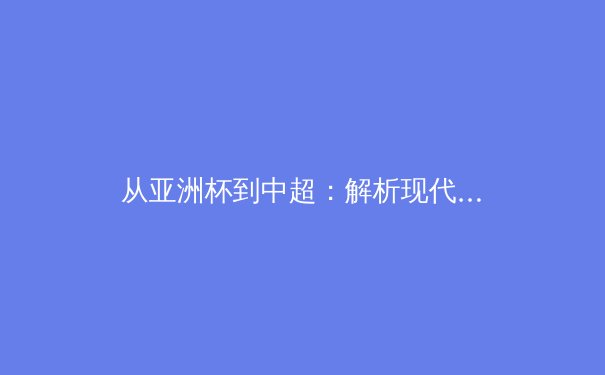 从亚洲杯到中超：解析现代足球战术演进与青训体系构建